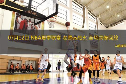 07月12日 NBA夏季聯(lián)賽 老鷹vs熱火 全場錄像回放